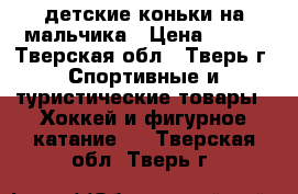 детские коньки на мальчика › Цена ­ 500 - Тверская обл., Тверь г. Спортивные и туристические товары » Хоккей и фигурное катание   . Тверская обл.,Тверь г.